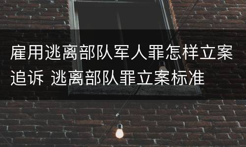 雇用逃离部队军人罪怎样立案追诉 逃离部队罪立案标准