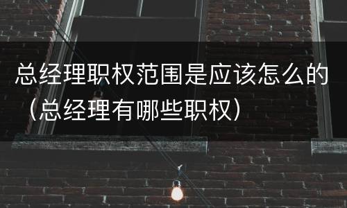 总经理职权范围是应该怎么的（总经理有哪些职权）