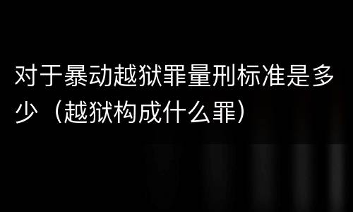 对于暴动越狱罪量刑标准是多少（越狱构成什么罪）