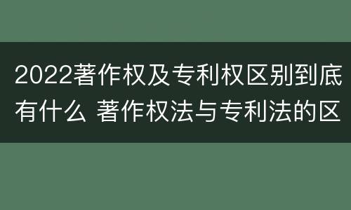 2022著作权及专利权区别到底有什么 著作权法与专利法的区别
