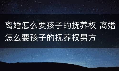 离婚怎么要孩子的抚养权 离婚怎么要孩子的抚养权男方