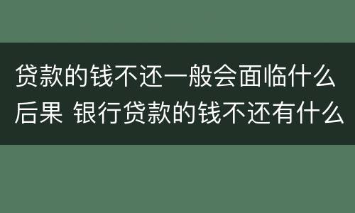 贷款的钱不还一般会面临什么后果 银行贷款的钱不还有什么后果