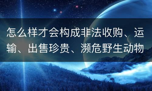 怎么样才会构成非法收购、运输、出售珍贵、濒危野生动物、珍贵、濒危野生动物制品罪