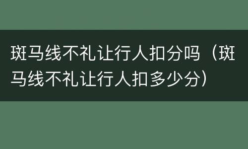 斑马线不礼让行人扣分吗（斑马线不礼让行人扣多少分）