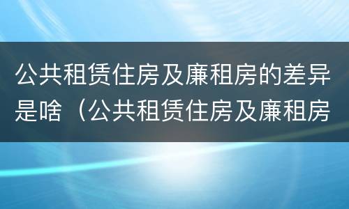 公共租赁住房及廉租房的差异是啥（公共租赁住房及廉租房的差异是啥呢）