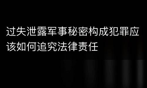 过失泄露军事秘密构成犯罪应该如何追究法律责任