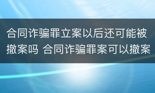 合同诈骗罪立案以后还可能被撤案吗 合同诈骗罪案可以撤案的吗