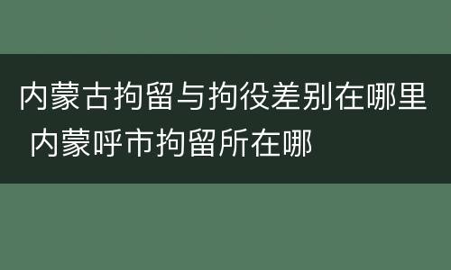 内蒙古拘留与拘役差别在哪里 内蒙呼市拘留所在哪
