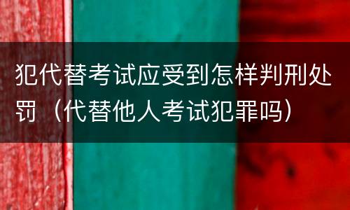 犯代替考试应受到怎样判刑处罚（代替他人考试犯罪吗）