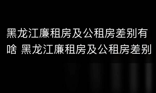 黑龙江廉租房及公租房差别有啥 黑龙江廉租房及公租房差别有啥不同