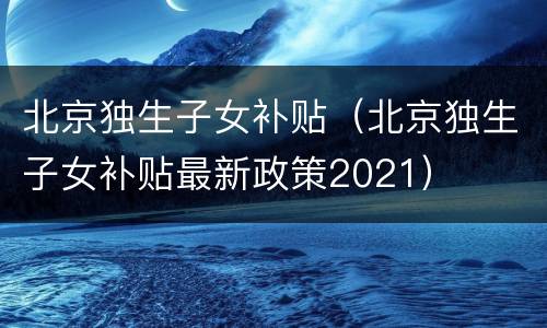 北京独生子女补贴（北京独生子女补贴最新政策2021）