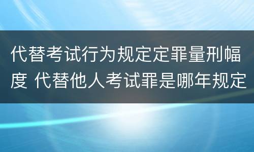 代替考试行为规定定罪量刑幅度 代替他人考试罪是哪年规定