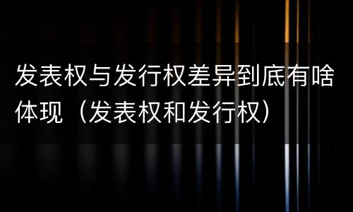 发表权与发行权差异到底有啥体现（发表权和发行权）