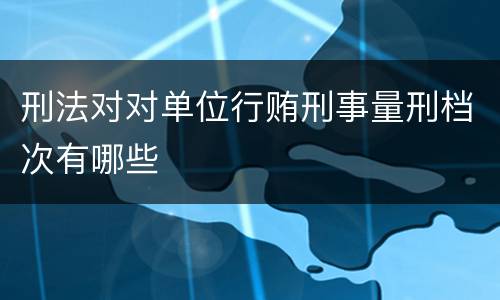 刑法对对单位行贿刑事量刑档次有哪些