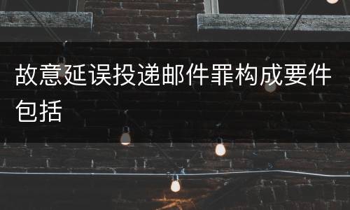 故意延误投递邮件罪构成要件包括