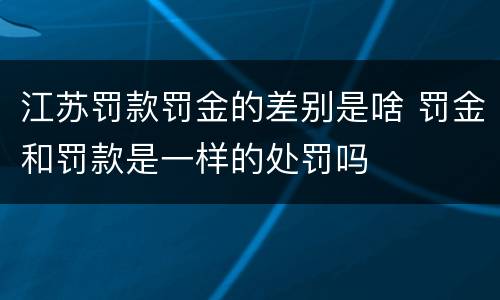江苏罚款罚金的差别是啥 罚金和罚款是一样的处罚吗