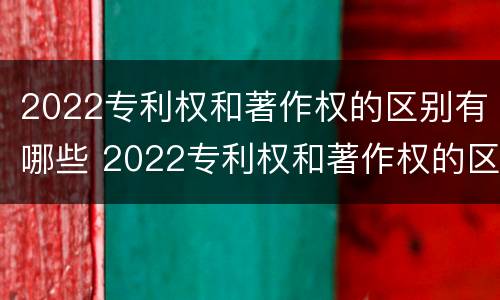 2022专利权和著作权的区别有哪些 2022专利权和著作权的区别有哪些呢