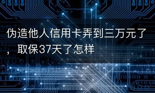 伪造他人信用卡弄到三万元了，取保37天了怎样
