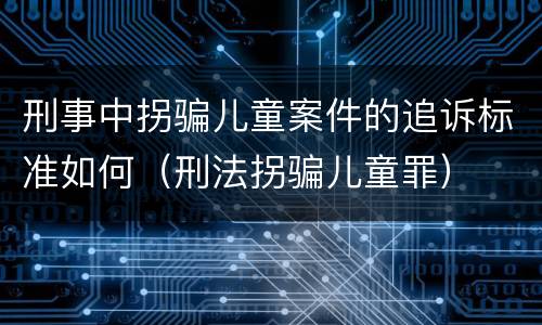 刑事中拐骗儿童案件的追诉标准如何（刑法拐骗儿童罪）
