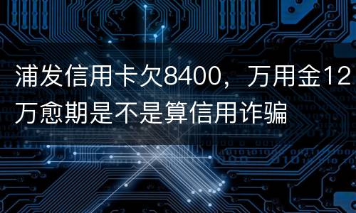 浦发信用卡欠8400，万用金12万愈期是不是算信用诈骗