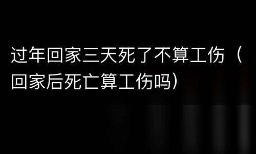 过年回家三天死了不算工伤（回家后死亡算工伤吗）