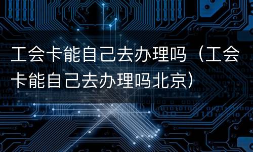 工会卡能自己去办理吗（工会卡能自己去办理吗北京）