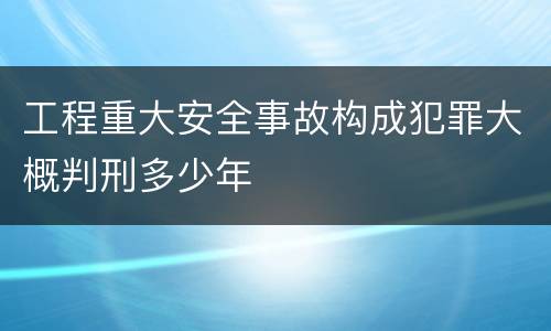 工程重大安全事故构成犯罪大概判刑多少年