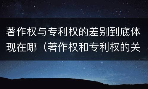 著作权与专利权的差别到底体现在哪（著作权和专利权的关系如何）
