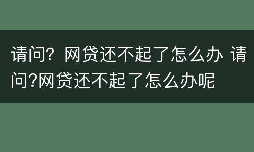 请问？网贷还不起了怎么办 请问?网贷还不起了怎么办呢
