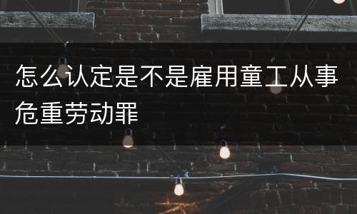 怎么认定是不是雇用童工从事危重劳动罪
