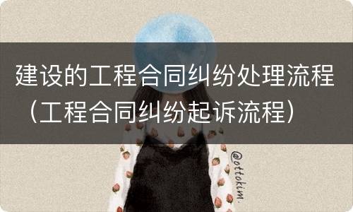 建设的工程合同纠纷处理流程（工程合同纠纷起诉流程）