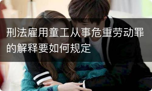 刑法雇用童工从事危重劳动罪的解释要如何规定