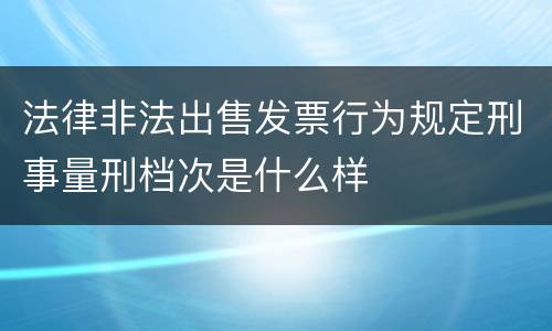 法律非法出售发票行为规定刑事量刑档次是什么样