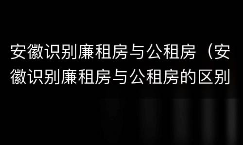 安徽识别廉租房与公租房（安徽识别廉租房与公租房的区别）