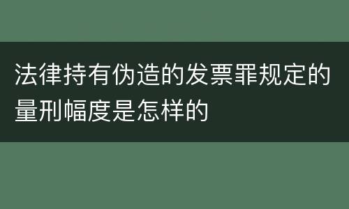 法律持有伪造的发票罪规定的量刑幅度是怎样的