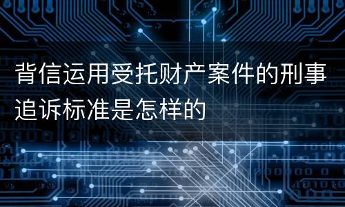 背信运用受托财产案件的刑事追诉标准是怎样的