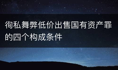徇私舞弊低价出售国有资产罪的四个构成条件