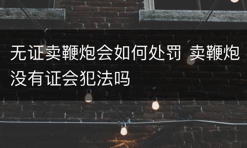 无证卖鞭炮会如何处罚 卖鞭炮没有证会犯法吗