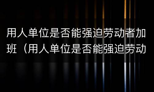用人单位是否能强迫劳动者加班（用人单位是否能强迫劳动者加班工资）