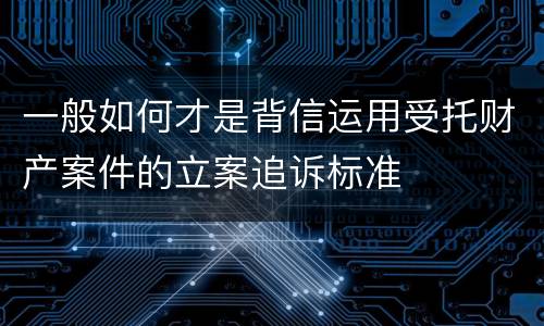 一般如何才是背信运用受托财产案件的立案追诉标准
