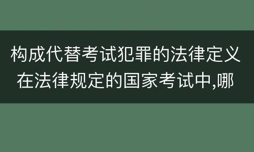 构成代替考试犯罪的法律定义 在法律规定的国家考试中,哪些行为构成犯罪