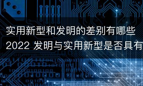 实用新型和发明的差别有哪些2022 发明与实用新型是否具有实用性