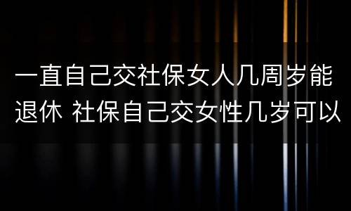 一直自己交社保女人几周岁能退休 社保自己交女性几岁可以退休