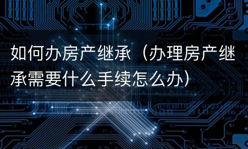 如何办房产继承（办理房产继承需要什么手续怎么办）