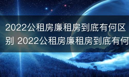 2022公租房廉租房到底有何区别 2022公租房廉租房到底有何区别呢