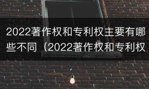 2022著作权和专利权主要有哪些不同（2022著作权和专利权主要有哪些不同之处）