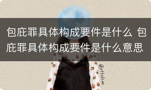 包庇罪具体构成要件是什么 包庇罪具体构成要件是什么意思
