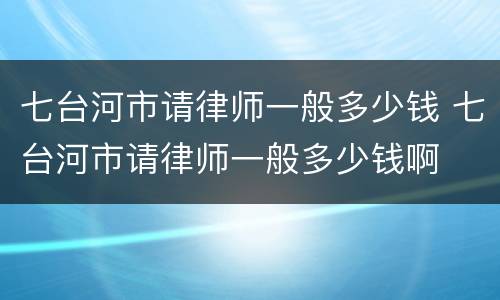 七台河市请律师一般多少钱 七台河市请律师一般多少钱啊