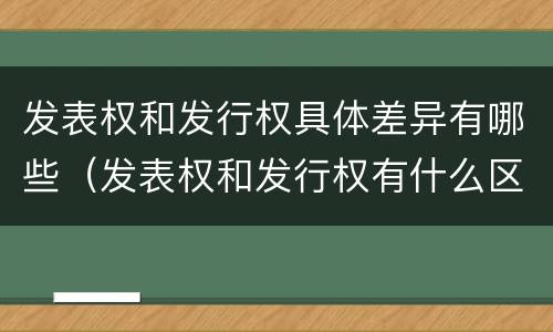 发表权和发行权具体差异有哪些（发表权和发行权有什么区别）