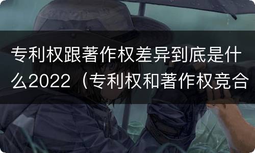 专利权跟著作权差异到底是什么2022（专利权和著作权竞合）